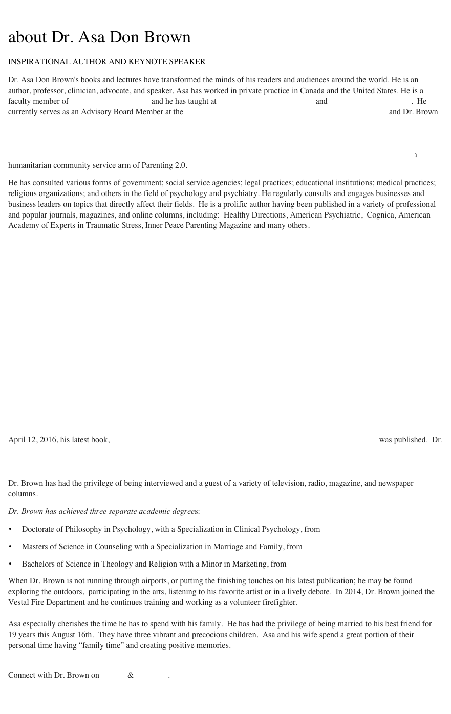 

about Dr. Asa Don Brown
 
INSPIRATIONAL AUTHOR AND KEYNOTE SPEAKER

Dr. Asa Don Brown's books and lectures have transformed the minds of his readers and audiences around the world. He is an author, professor, clinician, advocate, and speaker. Asa has worked in private practice in Canada and the United States. He is a faculty member of Royal Roads University and he has taught at Thompson Rivers University and Grant MacEwan College.  He currently serves as an Advisory Board Member at the Brain Technology & Neuroscience Research Centre, BTNRC and Dr. Brown was recently nominated and appointed to serve as an Executive Board Member for the American Academy of Experts in Traumatic Stress and the National Center for Crisis Management. In the past, he has served as the Bylaws and Ethics Director for the Washington Counseling Association, as well as having served as the Director of Promotions for The Society for the Arts in Dementia Care, and many others.  In the Summer of 2013, Dr. Brown was named a Global Presence Ambassador, which is a humanitarian community service arm of Parenting 2.0. 
He has consulted various forms of government; social service agencies; legal practices; educational institutions; medical practices; religious organizations; and others in the field of psychology and psychiatry. He regularly consults and engages businesses and business leaders on topics that directly affect their fields.  He is a prolific author having been published in a variety of professional and popular journals, magazines, and online columns, including:  Healthy Directions, American Psychiatric,  Cognica, American Academy of Experts in Traumatic Stress, Inner Peace Parenting Magazine and many others. 
                                                                   

 







Dr. Brown has a monthly column with The Sober World Magazine.  He had a bimonthly column with the  Canadian Counselling & Psychotherapy Association CCPA from February 2011 - March 2015.  His articles with the CCPA remain available online.  On April 12, 2016, his latest book, Interpersonal Skills in the Workplace, Finding Solutions that Work was published.  Dr. Brown has published two books additional books:  Waiting to Live, 2010 and The Effects of Childhood Trauma on Adult Perception and Worldview, 2008.  Dr. Brown is ambitious to complete two additional books by the end of 2016.  
Dr. Brown has had the privilege of being interviewed and a guest of a variety of television, radio, magazine, and newspaper columns.
Dr. Brown has achieved three separate academic degrees:   
Doctorate of Philosophy in Psychology, with a Specialization in Clinical Psychology, from Capella University                                                                                            
Masters of Science in Counseling with a Specialization in Marriage and Family, from The University of Great Falls                                                                                               
Bachelors of Science in Theology and Religion with a Minor in Marketing, from The University of Great Falls  
When Dr. Brown is not running through airports, or putting the finishing touches on his latest publication; he may be found exploring the outdoors,  participating in the arts, listening to his favorite artist or in a lively debate.  In 2014, Dr. Brown joined the Vestal Fire Department and he continues training and working as a volunteer firefighter. 

Asa especially cherishes the time he has to spend with his family.  He has had the privilege of being married to his best friend for  19 years this August 16th.  They have three vibrant and precocious children.  Asa and his wife spend a great portion of their personal time having “family time” and creating positive memories. 


Connect with Dr. Brown on Twitter & Facebook.