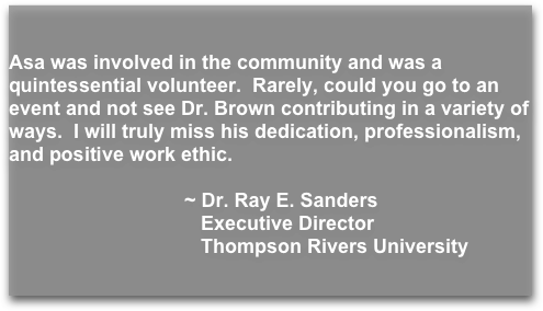 


Asa was involved in the community and was a quintessential volunteer.  Rarely, could you go to an event and not see Dr. Brown contributing in a variety of ways.  I will truly miss his dedication, professionalism, and positive work ethic.
                      
                                ~ Dr. Ray E. Sanders 
                                   Executive Director                                                         
                                   Thompson Rivers University


